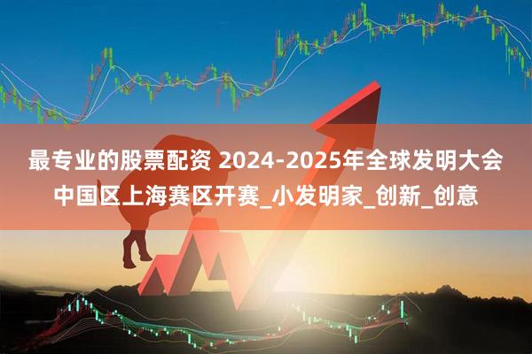 最专业的股票配资 2024-2025年全球发明大会中国区上海赛区开赛_小发明家_创新_创意