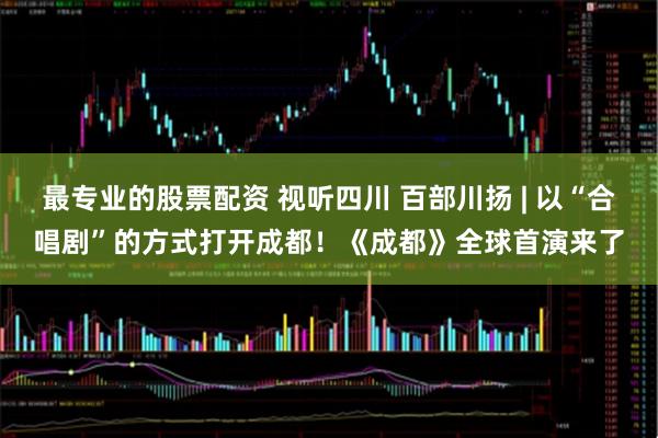 最专业的股票配资 视听四川 百部川扬 | 以“合唱剧”的方式打开成都！《成都》全球首演来了