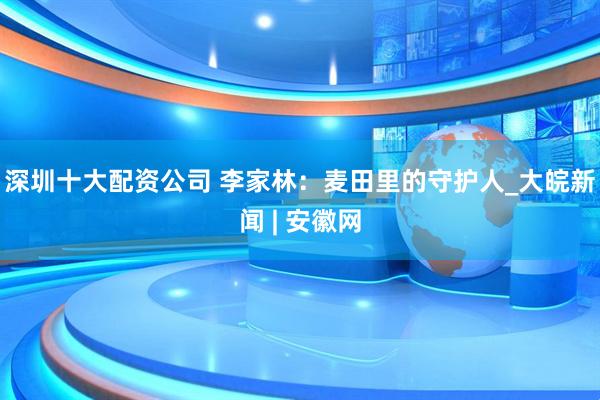 深圳十大配资公司 李家林：麦田里的守护人_大皖新闻 | 安徽网