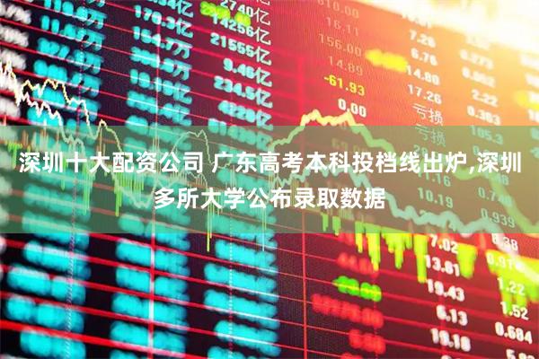 深圳十大配资公司 广东高考本科投档线出炉,深圳多所大学公布录取数据
