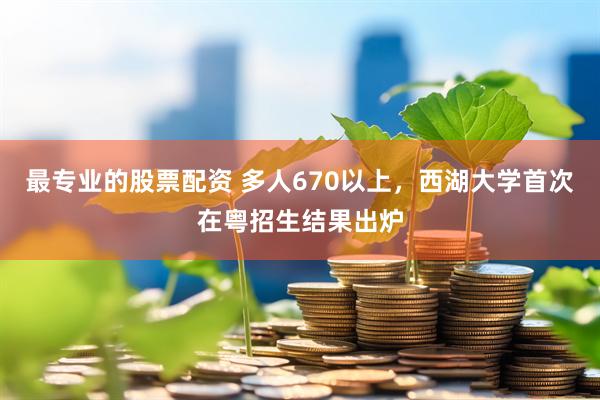 最专业的股票配资 多人670以上，西湖大学首次在粤招生结果出炉