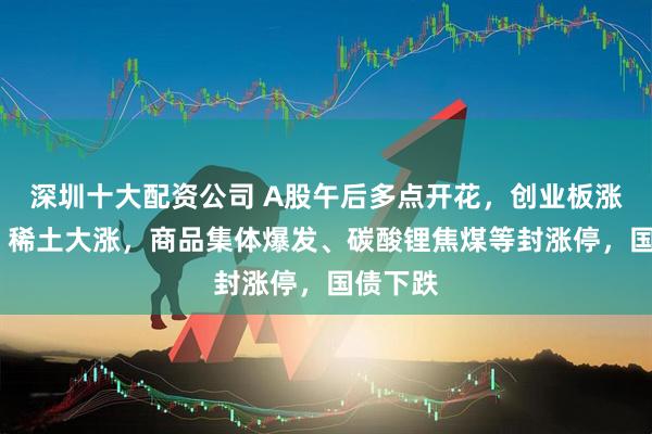 深圳十大配资公司 A股午后多点开花，创业板涨超1%，稀土大涨，商品集体爆发、碳酸锂焦煤等封涨停，国债下跌