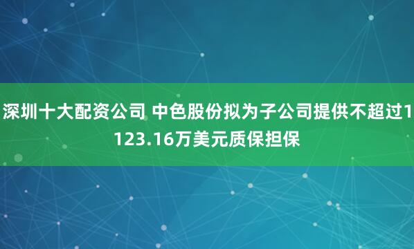 深圳十大配资公司 中色股份拟为子公司提供不超过1123.16万美元质保担保
