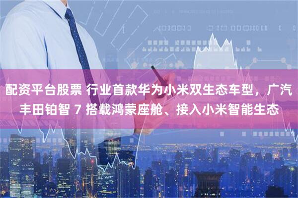 配资平台股票 行业首款华为小米双生态车型，广汽丰田铂智 7 搭载鸿蒙座舱、接入小米智能生态