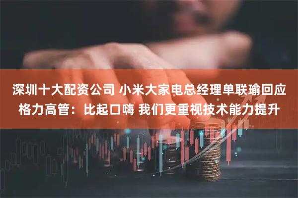 深圳十大配资公司 小米大家电总经理单联瑜回应格力高管：比起口嗨 我们更重视技术能力提升