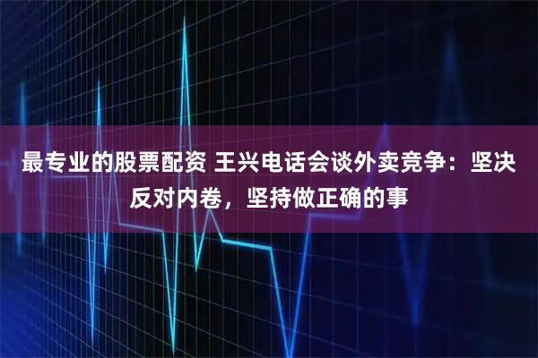 最专业的股票配资 王兴电话会谈外卖竞争：坚决反对内卷，坚持做正确的事