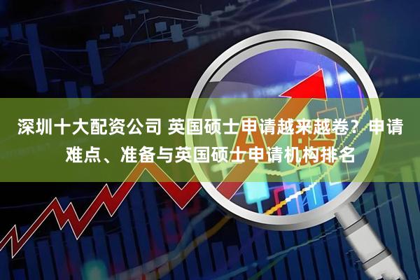 深圳十大配资公司 英国硕士申请越来越卷？申请难点、准备与英国硕士申请机构排名