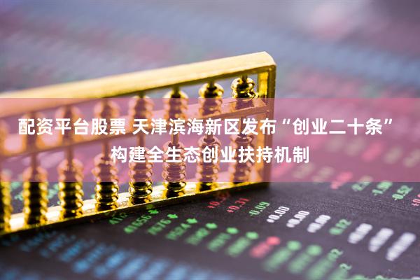 配资平台股票 天津滨海新区发布“创业二十条” 构建全生态创业扶持机制