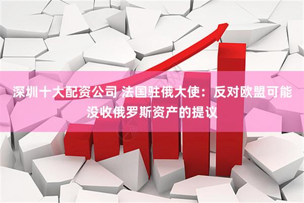 深圳十大配资公司 法国驻俄大使：反对欧盟可能没收俄罗斯资产的提议