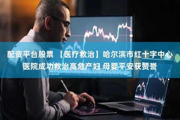 配资平台股票 【医疗救治】哈尔滨市红十字中心医院成功救治高危产妇 母婴平安获赞誉
