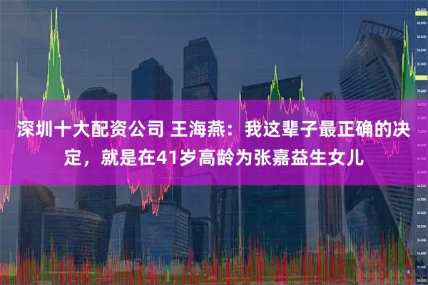 深圳十大配资公司 王海燕：我这辈子最正确的决定，就是在41岁高龄为张嘉益生女儿