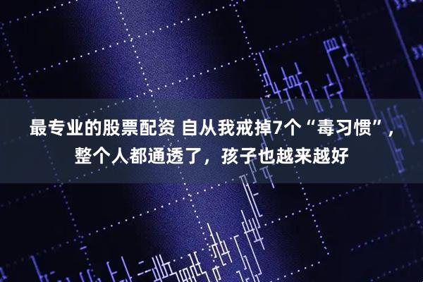 最专业的股票配资 自从我戒掉7个“毒习惯”，整个人都通透了，孩子也越来越好
