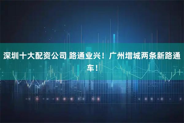 深圳十大配资公司 路通业兴！广州增城两条新路通车！
